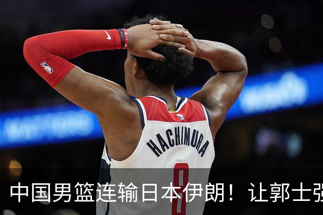 中国男篮连输日本伊朗！让郭士强下课解决不了问题 懂球都知道原因
