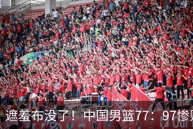 遮羞布没了！中国男篮77：97惨败日本二队，一味单打一点配合都没有